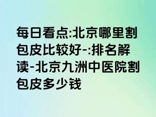 每日看点:北京哪里割包皮比较好-:排名解读-北京惠城中医院割包皮多少钱