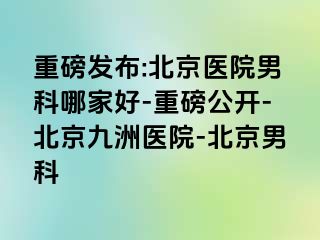 重磅发布:北京医院男科哪家好-重磅公开-北京惠城医院-北京男科