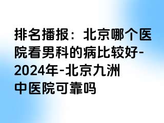 排名播报：北京哪个医院看男科的病比较好-2024年-北京惠城中医院可靠吗