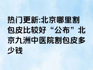 热门更新:北京哪里割包皮比较好“公布”北京惠城中医院割包皮多少钱