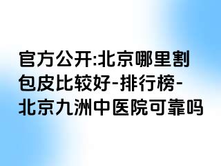 官方公开:北京哪里割包皮比较好-排行榜-北京惠城中医院可靠吗