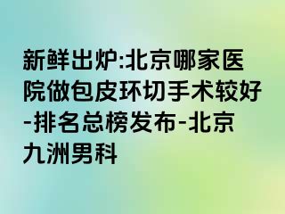 新鲜出炉:北京哪家医院做包皮环切手术较好-排名总榜发布-北京惠城男科