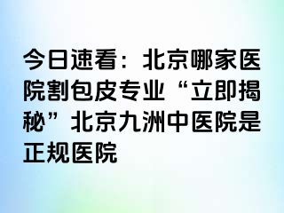 今日速看：北京哪家医院割包皮专业“立即揭秘”北京惠城中医院是正规医院