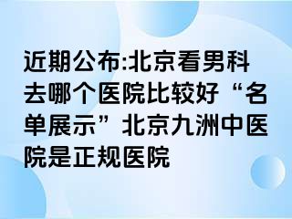 近期公布:北京看男科去哪个医院比较好“名单展示”北京惠城中医院是正规医院