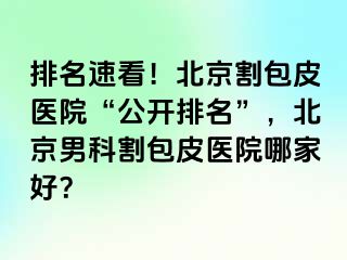 排名速看！北京割包皮医院“公开排名”，北京男科割包皮医院哪家好？