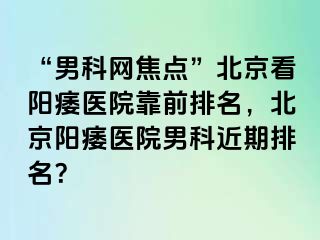 “男科网焦点”北京看阳痿医院靠前排名，北京阳痿医院男科近期排名？