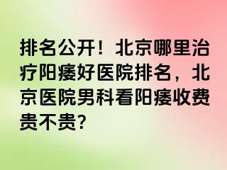 排名公开！北京哪里治疗阳痿好医院排名，北京医院男科看阳痿收费贵不贵？