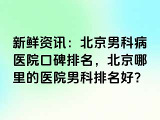 新鲜资讯：北京男科病医院口碑排名，北京哪里的医院男科排名好？