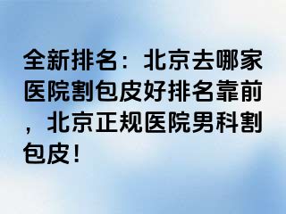 全新排名：北京去哪家医院割包皮好排名靠前，北京正规医院男科割包皮！