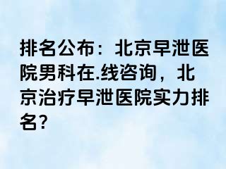 排名公布：北京早泄医院男科在.线咨询，北京治疗早泄医院实力排名？