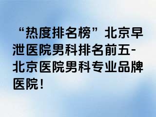 “热度排名榜”北京早泄医院男科排名前五-北京医院男科专业品牌医院！