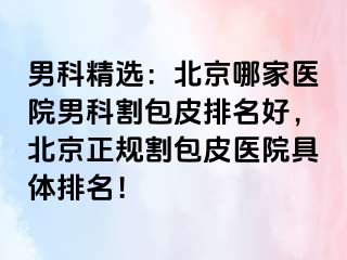 男科精选：北京哪家医院男科割包皮排名好，北京正规割包皮医院具体排名！