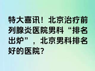 特大喜讯！北京治疗前列腺炎医院男科“排名出炉”，北京男科排名好的医院？