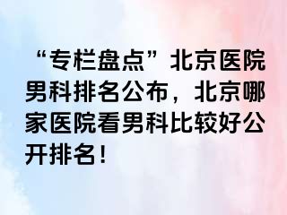 “专栏盘点”北京医院男科排名公布，北京哪家医院看男科比较好公开排名！