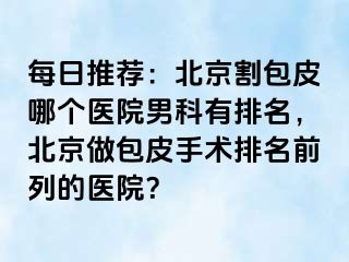 每日推荐：北京割包皮哪个医院男科有排名，北京做包皮手术排名前列的医院？