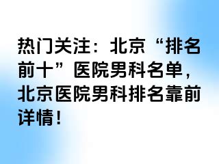 热门关注：北京“排名前十”医院男科名单，北京医院男科排名靠前详情！