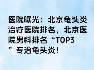 医院曝光：北京龟头炎治疗医院排名，北京医院男科排名“TOP3”专治龟头炎！