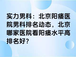 实力男科：北京阳痿医院男科排名动态，北京哪家医院看阳痿水平高排名好？