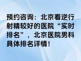 预约咨询：北京看逆行射精较好的医院“实时排名”，北京医院男科具体排名详情！