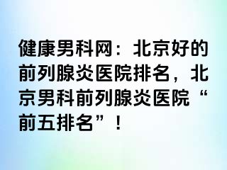 健康男科网：北京好的前列腺炎医院排名，北京男科前列腺炎医院“前五排名”！