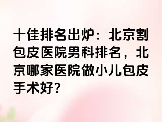 十佳排名出炉：北京割包皮医院男科排名，北京哪家医院做小儿包皮手术好？