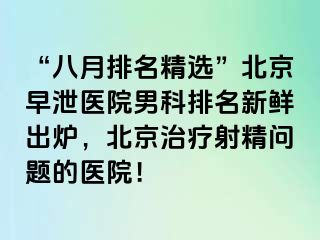 “八月排名精选”北京早泄医院男科排名新鲜出炉，北京治疗射精问题的医院！