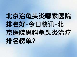 北京治龟头炎哪家医院排名好-今日快讯-北京医院男科龟头炎治疗排名榜单？