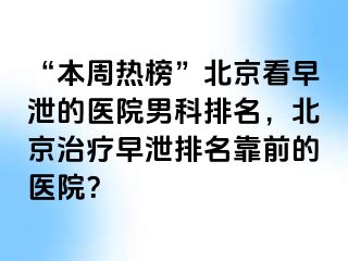 “本周热榜”北京看早泄的医院男科排名，北京治疗早泄排名靠前的医院？