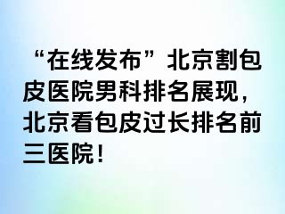 “在线发布”北京割包皮医院男科排名展现，北京看包皮过长排名前三医院！