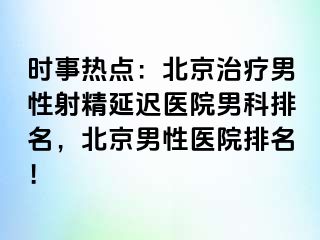 时事热点：北京治疗男性射精延迟医院男科排名，北京男性医院排名！