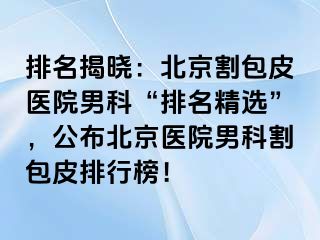 排名揭晓：北京割包皮医院男科“排名精选”，公布北京医院男科割包皮排行榜！