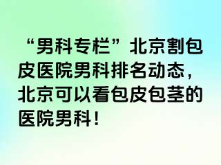 “男科专栏”北京割包皮医院男科排名动态，北京可以看包皮包茎的医院男科！