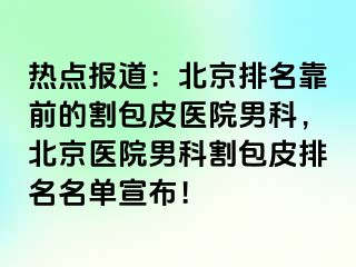 热点报道：北京排名靠前的割包皮医院男科，北京医院男科割包皮排名名单宣布！