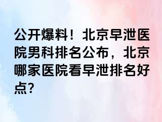 公开爆料！北京早泄医院男科排名公布，北京哪家医院看早泄排名好点？