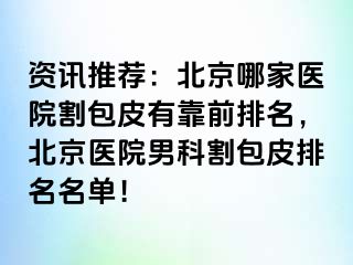 资讯推荐：北京哪家医院割包皮有靠前排名，北京医院男科割包皮排名名单！