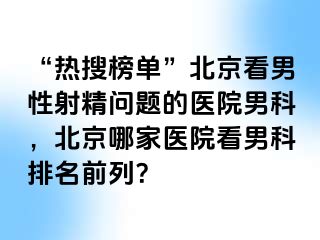 “热搜榜单”北京看男性射精问题的医院男科，北京哪家医院看男科排名前列？