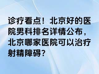 诊疗看点！北京好的医院男科排名详情公布，北京哪家医院可以治疗射精障碍？