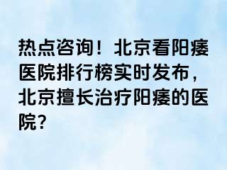 热点咨询！北京看阳痿医院排行榜实时发布，北京擅长治疗阳痿的医院？