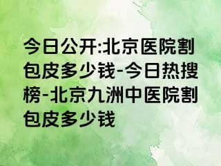 今日公开:北京医院割包皮多少钱-今日热搜榜-北京惠城中医院割包皮多少钱