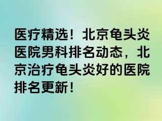 医疗精选！北京龟头炎医院男科排名动态，北京治疗龟头炎好的医院排名更新！