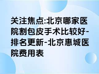 关注焦点:北京哪家医院割包皮手术比较好-排名更新-北京惠城医院费用表