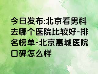 今日发布:北京看男科去哪个医院比较好-排名榜单-北京惠城医院口碑怎么样
