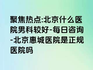 聚焦热点:北京什么医院男科较好-每日咨询-北京惠城医院是正规医院吗