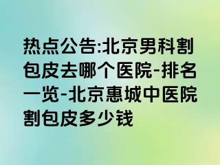 热点公告:北京男科割包皮去哪个医院-排名一览-北京惠城中医院割包皮多少钱