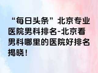 “每日头条”北京专业医院男科排名-北京看男科哪里的医院好排名揭晓！