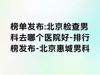 榜单发布:北京检查男科去哪个医院好-排行榜发布-北京惠城男科