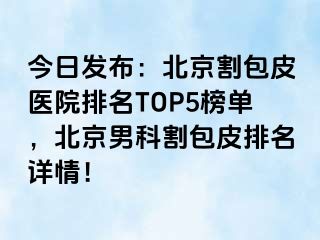 今日发布：北京割包皮医院排名TOP5榜单，北京男科割包皮排名详情！