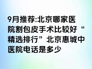 9月推荐:北京哪家医院割包皮手术比较好“精选排行”北京惠城中医院电话是多少