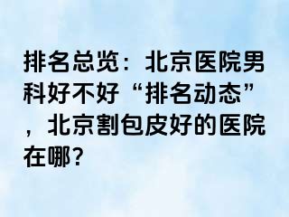 排名总览：北京医院男科好不好“排名动态”，北京割包皮好的医院在哪？