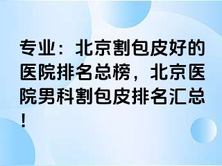 专业：北京割包皮好的医院排名总榜，北京医院男科割包皮排名汇总！